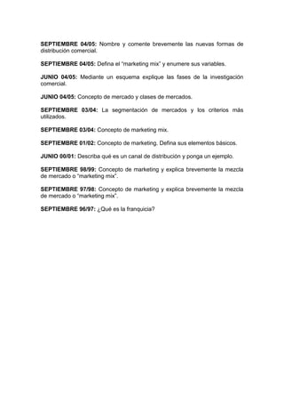 SEPTIEMBRE 04/05: Nombre y comente brevemente las nuevas formas de
distribución comercial.
SEPTIEMBRE 04/05: Defina el “marketing mix” y enumere sus variables.
JUNIO 04/05: Mediante un esquema explique las fases de la investigación
comercial.
JUNIO 04/05: Concepto de mercado y clases de mercados.
SEPTIEMBRE 03/04: La segmentación de mercados y los criterios más
utilizados.
SEPTIEMBRE 03/04: Concepto de marketing mix.
SEPTIEMBRE 01/02: Concepto de marketing. Defina sus elementos básicos.
JUNIO 00/01: Describa qué es un canal de distribución y ponga un ejemplo.
SEPTIEMBRE 98/99: Concepto de marketing y explica brevemente la mezcla
de mercado o “marketing mix”.
SEPTIEMBRE 97/98: Concepto de marketing y explica brevemente la mezcla
de mercado o “marketing mix”.
SEPTIEMBRE 96/97: ¿Qué es la franquicia?
 