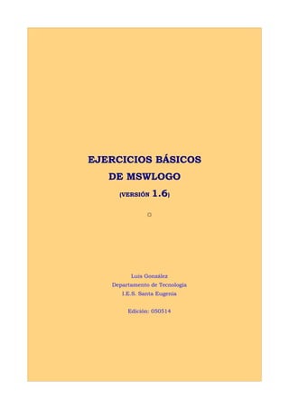 EJERCICIOS BÁSICOS
   DE MSWLOGO
     (VERSIÓN   1.6)

               ☼




         Luis González
   Departamento de Tecnología
      I.E.S. Santa Eugenia


        Edición: 050514
 
