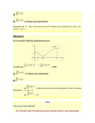 a)


b)            e indique qué representa.

Respuestas: a)  6   b) 2,   representa el área de la región entre la gráfica de f, el eje x, las
rectas x a,x c.



Ejercicio 5

En la función definida gráficamente por:




se sabe que                                            . Halle:


a)            e indique qué representa


b)


              a)                e indica el área de la zona entre la gráfica de f, el eje x, las rectas
Respuestas:   x ayx    b.


              b)                  4.



                                              Volver

CÁLCULO DE ÁREAS

     Se incluyen aquí los ejercicios para calcular áreas y sus respuestas
 