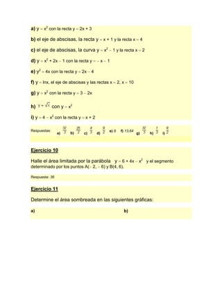 a) y x2 con la recta y 2x + 3

b) el eje de abscisas, la recta y                    x + 1 y la recta x          4

c) el eje de abscisas, la curva y                    x2     1 y la recta x       2

d) y   x2 + 2x       1 con la recta y            x     1

e) y2 4x con la recta y 2x 4

f) y lnx, el eje de abscisas y las rectas x 2, x 10

g) y   x2 con la recta y      3        2x


h)            con y     x2

i) y 4 x2 con la recta y x + 2

Respuestas:                                               e) 9   f) 13,64
                a)       b)       c)        d)                              g)       h)   i)



Ejercicio 10

Halle el área limitada por la parábola y                     6 + 4x          x2 y el segmento
determinado por los puntos A( 2,                 6) y B(4, 6).

Respuesta: 36


Ejercicio 11

Determine el área sombreada en las siguientes gráficas:

a)                                                                b)
 