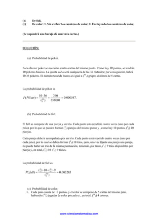 (b) De full.
(c) De color: 1. Sin excluir las escaleras de color; 2. Excluyendo las escaleras de color.
(Se supondrá una baraja de cuarenta cartas.)
SOLUCIÓN:
(a) Probabilidad de poker.
Para obtener poker se necesitan cuatro cartas del mismo punto. Como hay 10 puntos, se tendrán
10 pokeres básicos. La quinta carta será cualquiera de las 36 restantes; por consiguiente, habrá
10 36 pókeres. El número total de manos es igual a (40
5) grupos distintos de 5 cartas.
La probabilidad de póker es
.000547.0
658008
360
)(
3610
ker)( 40
5
==
⋅
=PóP
(b) Probabilidad de full.
El full se compone de una pareja y un trío. Cada punto esta repetido cuatro veces (uno por cada
palo), por lo que se pueden formar (4
2) parejas del mismo punto y , como hay 10 puntos, (4
2) 10
parejas.
Cada pareja debe ir acompañada por un trío. Cada punto está repetido cuatro veces (uno por
cada palo), por lo cual se deben formar (4
3) 10 tríos, pero, una vez fijada una pareja una pareja,
no puede haber un trío de la misma puntuación, teniendo, por tanto, (4
3) 9 tríos disponibles por
pareja y, en total, (4
2) 10 (4
3) 9 fulles.
La probabilidad de full es
003283.0
)(
9)(10)(
)( 40
5
4
3
4
2
=
⋅⋅⋅
=fullP
(c) Probabilidad de color.
1. Cada palo consta de 10 puntos, y el color se compone de 5 cartas del mismo palo,
habiendo (10
5) jugadas de color por palo y , en total, (10
5) 4 colores.
www.cienciamatematica.com
 