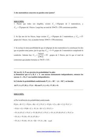 3. dos matemáticos concretos no pueden estar juntos?
SOLUCIÓN:
1. Puesto que todos son elegibles, existen 5,2
10C = grupos de 2 matemáticos, y
7,3 35C = grupos de 3 físicos. Luego hay un total de 10 35 350• = comisiones posibles.
2. Se fija uno de los físicos, luego existen 5,2 10C = grupos de 2 matemáticos, y 6,2 15C =
grupos de 3 físicos. Así, se pueden formar 10 15 150• = comisiones.
3. Se excluye la única posibilidad de que el subgrupo de dos matemáticos lo constituyan los dos
que no pueden estar juntos, por lo que hay 5,2 1 9C − = grupos de 2 matemáticos cumpliendo la
condición. Además hay
( )7,3
7 6 5
35
3 2
C
• •
= =
•
grupos de 3 físicos, por lo que el total de
comisiones que pueden formarse es 9 35 315• = .
28. Sea (Ω, Ẫ, P) un ejercicio de probabilidad. Se pide:
a) Demostrar que si A, B, C ∈ Ẫ son sucesos mutuamente independientes, entonces los
sucesos A ∪ B y C son también independientes.
b) Calcular la probabilidad condicionada P [ (A ∪ B)c
/ (A ∩ B)c
] en función
de P ( A ), P ( B ) y P (A ∩ B) con P ( A ) ≠ 0 y P ( B ) ≠ 0.
SOLUCIÓN:
a) Por la definición de probabilidad condicionada:
P [(A ∪ B / C ] = P [(A ∪ B) ∩ C ] / P ( C ) = P [(A ∩ C) ∪ (B ∩ C )] / P ( C ) =
= P (A ∩ C) + P (B ∩ C ) – P ( A ∩ B ∩ C ) / P ( C ) =
= P ( A ) P ( C ) / P ( C ) + P ( B ) P ( C ) / P ( C ) + P ( A ) P ( B ) P ( C ) / P ( C )=
= P ( A ) + P ( B ) - P ( A ) P ( B ) =
= P ( A ) + P ( B ) - P ( A ∩ B) = P ( A ∪ B) c.q.d.
www.cienciamatematica.com
 