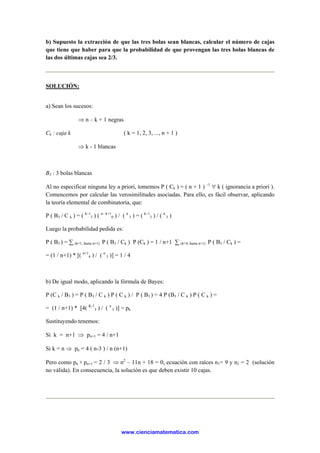 b) Supuesto la extracción de que las tres bolas sean blancas, calcular el número de cajas
que tiene que haber para que la probabilidad de que provengan las tres bolas blancas de
las dos últimas cajas sea 2/3.
SOLUCIÓN:
a) Sean los sucesos:
⇒ n – k + 1 negras
Ck : caja k ( k = 1, 2, 3, ..., n + 1 )
⇒ k - 1 blancas
B3 : 3 bolas blancas
Al no especificar ninguna ley a priori, tomemos P ( Ck ) = ( n + 1 ) –1
∀ k ( ignorancia a priori ).
Comencemos por calcular las verosimilitudes asociadas. Para ello, es fácil observar, aplicando
la teoría elemental de combinatoria, que:
P ( B3 / C k ) = ( k–1
3 ) ( n– k+1
0 ) / ( n
3 ) = ( k–1
3 ) / ( n
3 )
Luego la probabilidad pedida es:
P ( B3 ) = ∑ (k=1, hasta n+1) P ( B3 / Ck ) P (Ck ) = 1 / n+1 ∑ (k=4, hasta n+1) P ( B3 / Ck ) =
= (1 / n+1) * [( n+1
4 ) / ( n
3 )] = 1 / 4
b) De igual modo, aplicando la fórmula de Bayes:
P (C k / B3 ) = P ( B3 / C k ) P ( C k ) / P ( B3 ) = 4 P (B3 / C k ) P ( C k ) =
= (1 / n+1) * [4( K-1
3 ) / ( n
3 )] = pk
Sustituyendo tenemos:
Si k = n+1 ⇒ pn+1 = 4 / n+1
Si k = n ⇒ pn = 4 ( n-3 ) / n (n+1)
Pero como pn + pn+1 = 2 / 3 ⇒ n2
– 11n + 18 = 0, ecuación con raíces n1= 9 y n2 = 2 (solución
no válida). En consecuencia, la solución es que deben existir 10 cajas.
www.cienciamatematica.com
 