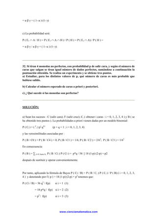 = α β γ + ( 1- α ) (1- γ)
c) La probabilidad será:
P ( E1 ∩ A / H ) = P ( E1 ∩ A ∩ H ) / P ( H ) = P ( E1 ∩ A) / P ( H ) =
= α β γ / α β γ + ( 1- α ) (1- γ)
32. Si tiran 4 monedas no perfectas, con probabilidad p de salir cara, y según el número de
caras que salgan se tiran igual número de dados perfectos, sumándose a continuación la
puntuación obtenida. Se realiza un experimento y se obtiene tres puntos.
a) Estudiar, para los distintos valores de p, qué número de caras es más probable que
hubiese salido.
b) Calcular el número esperado de caras a priori y posteriori.
c) ¿ Qué sucede si las monedas son perfectas?
SOLUCIÓN:
a) Sean los sucesos : C (salir cara); F (salir cruz); Ci ( obtener i caras : i = 0, 1, 2, 3, 4 ) y B ( se
ha obtenido tres puntos ). La probabilidades a priori vienen dadas por un modelo binomial:
P ( Ci ) = ( 4
i ) pi
q4-i
(p + q = 1 ; i = 0, 1, 2, 3, 4)
y las verosimilitudes asociadas por :
P ( B / C0 ) = P ( B / C4 ) = 0; P ( B / C1 ) = 1/6; P ( B / C2 ) = 2/62
; P ( B / C3 ) = 1/63
En consecuencia:
P ( B ) = ∑ (i=0, hasta 4) P ( B / Ci ) P ( Ci ) = p*q / 54 [ 18 (1-p) (2-p) + p2
después de sustituir y operar convenientemente.
Por tanto, aplicando la fórmula de Bayes P ( Ci / B) = P ( B / Ci ) P ( Ci ) / P ( B) ( i = 0, 1, 2, 3,
4 ) y denotando por f ( p ) = 18 (1-p) (2-p) + p2
tenemos que:
P ( Ci / B) = 36 q2
/ f(p) si i = 1 (1)
= 18 p*q / f(p) si i = 2 (2)
= p2
/ f(p) si i = 3 (3)
www.cienciamatematica.com
 