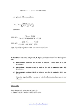 05'095'01)/(1)/( 12 =−=−= ABPABP
Así aplicando el Teorema de Bayes:
∑ ⋅
⋅
=
)()/(
)()/(
)/(
KK
ii
i
APABP
APABP
BAP
obtenemos:
)()/()()/(
)()/(
)/(
2211
11
1
APABPAPABP
APABP
BAP
⋅+⋅
⋅
=
059'0
0095'0
99'005'001'095'0
01'095'0
)/( 1 =
⋅+⋅
⋅
=BAP
1610'0)/( 1 =BAP , probabilidad de que sea realmente inocente.
42. Una fábrica utiliza tres máquinas X, Y, Z para producir cierto artículos. Supongamos
que:
(1) La máquina X produce el 50% de todos los artículos, de los cuales el 3% son
defectuosos.
(2) La máquina Y produce el 30% de todos los artículos, de los cuales el 4% son
defectuosos.
(3) La máquina Z produce el 20% de todos los artículos, de los cuales el 5% son
defectuosos.
Encuentre la probabilidad p de que el artículo seleccionado aleatoriamente sea
defectuoso.
SOLUCIÓN:
P(D)= P(X)P(D|X)+P(Y)P(D|Y)+P(Z)P(D|Z)=
(0.50)(0.03)+(0.30)(0.04)+(0.20)(0.05)=0.037=3.7%
www.cienciamatematica.com
 