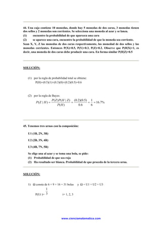 44. Una caja contiene 10 monedas, donde hay 5 monedas de dos caras, 3 monedas tienen
dos sellos y 2 monedas son corrientes. Se selecciona una moneda al azar y se lanza.
(1) encuentre la probabilidad de que aparezca una cara
(2) se aparece una cara, encuentre la probabilidad de que la moneda sea corriente.
Sean X, Y, Z las monedas de dos caras respectivamente, las monedad de dos sellos y las
monedas corrientes. Entonces P(X)=0.5, P(Y)=0.3, P(Z)=0.2. Observe que P(H|X)=1, es
decir, una moneda de dos caras debe producir una cara. En forma similar P(H|Z)=0.5
SOLUCIÓN:
(1) por la regla de probabilidad total se obtiene:
P(H)=(0.5)(1)+(0.3)(0)+(0.2)(0.5)=0.6
(2) por la regla de Bayes:
%7.16
6
1
6.0
)5.0)(2.0(
)(
)|()(
)|( ====
HP
ZHPZP
HZP
45. Tenemos tres urnas con la composición:
U1 (1B, 2N, 3R)
U2 (2B, 3N, 4R)
U3 (4B, 7N, 5R)
Se elige una al azar y se toma una bola, se pide:
(1) Probabilidad de que sea roja
(2) Ha resultado ser blanca. Probabilidad de que proceda de la tercera urna.
SOLUCIÓN:
1) Ω consta de 6 + 9 + 16 = 31 bolas y Ω = U1 + U2 + U3
P(Ui )= 3
1
i= 1, 2, 3
www.cienciamatematica.com
 