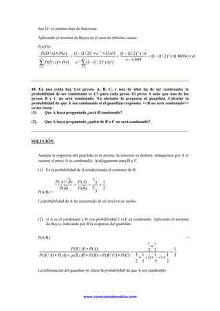 Sea D= el sistema deja de funcionar
Aplicando el teorema de Bayes en el caso de infinitas causas.
P(n/D)=
!)0694.1/())2/1(1(
649,1
!/))2/1(1(
)!/())2/1(1(
)!/(1)2/1(1(
)()/(
)()/(
0
1
1
0
n
e
n
ie
ne
iPiDP
nPnDP n
n
i
i
n
i
∗−=
−
−
=
−
∗∗−
=
∗
∗
∑∑
∞
=
−
−
∞
=
48. En una celda hay tres presos, A, B, C, y uno de ellos ha de ser condenado; la
probabilidad de ser condenado es 1/3 para cada preso. El preso A sabe que uno de los
presos B y C no será condenado. No obstante lo pregunta al guardián. Calcular la
probabilidad de que A sea condenado si el guardián responde: <<B no será condenado>>
en los casos:
(1) Que A haya preguntado ¿será B condenado?
(2) Que A haya preguntado ¿quién de B o C no será condenado?
SOLUCIÓN:
Aunque la respuesta del guardián es la misma, la solución es distinta. Indiquemos por A el
suceso( el preso A es condenado). Análogamente para B y C.
(1) Es la probabilidad de A condicionada al contrario de B
P(A/B) =
2
1
3
2
3
1
)(
)(
)(
)(
===
∩
BP
AP
BP
BAP
La probabilidad de A ha aumentado de un tercio a un medio.
(2) si A es el condenado y B con probabilidad 1 si C es condenado. Aplicando el teorema
de Bayes, indicando por R la respuesta del guardián.
P(A/R) =
3
1
3
1
1
3
1
0
3
1
2
1
3
1
2
1
)()/()()/()()/(
)()/(
=
∗+∗+∗
∗
=
∗+∗+∗
∗
CPCRPBPBRpAPARP
APARP
La información del guardián no altera la probabilidad de que A sea condenado.
www.cienciamatematica.com
 