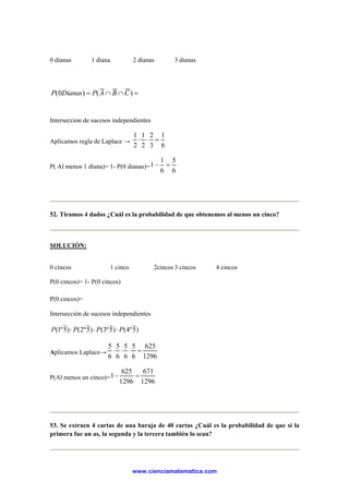 0 dianas 1 diana 2 dianas 3 dianas
=∩∩= )()0( CBAPDianasP
Interseccion de sucesos independientes
Aplicamos regla de Laplace →
6
1
3
2
2
1
2
1
=⋅⋅
P( Al menos 1 diana)= 1- P(0 dianas)=
6
5
6
1
1 =−
52. Tiramos 4 dados ¿Cuál es la probabilidad de que obtenemos al menos un cinco?
SOLUCIÓN:
0 cincos 1 cinco 2cincos 3 cincos 4 cincos
P(0 cincos)= 1- P(0 cincos)
P(0 cincos)=∩P
Intersección de sucesos independientes
)5º4()5º3()5º2()5º1( PPPP ⋅⋅⋅
Aplicamos Laplace→
1296
625
6
5
6
5
6
5
6
5
=⋅⋅⋅
P(Al menos un cinco)=
1296
671
1296
625
1 =−
53. Se extraen 4 cartas de una baraja de 40 cartas ¿Cuál es la probabilidad de que si la
primera fue un as, la segunda y la tercera también lo sean?
www.cienciamatematica.com
 