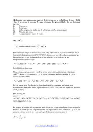 12. Consideremos una moneda truncada de tal forma que la probabilidad de cara = P(C)
=0.3. Si se arroja la moneda 5 veces, calcúlense las probabilidades de los siguientes
sucesos:
(a) Cinco caras.
(b) Dos cruces.
(c) En las dos primeras tiradas han de salir cruces y en las restantes caras.
(d) Al menos tres caras.
(e) Mas de una cara y menos de cuatro.
SOLUCIÓN:
(a) Probabilidad de 5 caras = )(CCCCCP
El suceso que al arrojar la moneda cinco veces salga cinco caras es un suceso compuesto por la
intersección de cinco sucesos: (C∩C∩C∩C∩C). Los sucesos son independientes , ya que el que
haya salido cara en una tirada no influye en que salga cara en la siguiente. Al ser
independientes, se verifica que
01681.07.0)()()()()()( 5
==⋅⋅⋅⋅= CPCPCPCPCPCCCCCP IIII
Probabilidad de dos cruces.
El suceso de dos cruces aparece cuando al arrojar la moneda salen dos cruces y tres caras:
ccCCC . Como en el caso anterior , es un suceso compuesto por la intersección de cinco
sucesos independientes:
32
7.03.0)()()()()()( ⋅=⋅⋅⋅⋅= CPCPCPcPcPCCCccP IIII
En este suceso no se fija el orden en el que han de salir los resultados, por lo cual serán
equivalentes a él todas las tiradas cuyo resultado dos cruces y tres caras, sin importar el orden de
salida, es decir,
(dos cruces y tres
caras)=
)()(
)()()()()()()()(
CcCcCCcCCc
cCCCccCCCccCCcCcCcCCCCCccCCccCCccCCccCCC
UU
UUUUUUU
En general, el numero de sucesos que equivalen al del primer miembro podemos obtenerlo
teniendo en cuenta que son las permutaciones con repetición de cinco elementos, C y c, de los
cuales el primero se repite tres veces y el segundo dos; este numero es igual a
10
!3!2
!53,2
5 =
⋅
=P
www.cienciamatematica.com
 