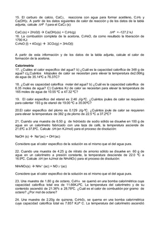 15. El carburo de calcio, CaC2, reacciona con agua para formar acetileno, C2H2 y
Ca(OH)2. A partir de los datos siguientes de calor de reacción y de los datos de la tabla
adjunta, calcule Hº f para el CaC2 (s):
CaC2(s) + 2H20(l)  Ca(OH)2(s) + C2H2(g) Hº = -127.2 kJ
16. La combustión completa de la acetona, C3H8O, da como resultado la liberación de
1790 KJ:
C3H8O (l) + 4O2(g)  3CO2(g) + 3H2O(l)
A partir de esta información y de los datos de la tabla adjunta, calcule el calor de
formación de la acetona.
Calorimetría
17. ¿Cuáles el calor específico del agua? b) ¿Cuál es la capacidad calorífica de 348 g de
agua? c)¿Cuántos kilojoules de calor se necesitan para elevar la temperatura de2.06Kg
de agua de 35.14ºC a 76.37C?
18. ¿Cuál es capacidad calorífica molar del agua? b) ¿Cuál es la capacidad calorífica de
6.35 moles de agua? C) Cuántos KJ de calor se necesitan para elevar la temperatura de
165 moles de agua de 10.55 ºC a 47.32 ºC?
19. El calor específico del etanol es 2.46 J/g-ºC. ¿Cuántos joules de calor se requieren
para calentar 193 g de etanol de 19.00 ºC a 35.00ºC?
20.El calor específico del plomo es 0.129 J/g-ºC. ¿Cuántos joule de calor se requieren
para elevar la temperatura de 382 g de plomo de 22.5 ºC a 37.2ºC?
21. Cuando una muestra de 6.50 g de hidróxido de sodio sólido se disuelve en 100 g de
agua en un calorímetro fabricado con una taza de café, la temperatura asciende de
21.6ºC a 37.8ºC. Calcule H (en KJ/mol) para el proceso de disolución:
NaOH (s)  Na+(ac) + OH-(ac)
Considere que el calor específico de la solución es el mismo que el del agua pura.
22. Cuando una muestra de 4.25 g de nitrato de amonio sólido se disuelve en 60 g de
agua en un calorímetro a presión constante, la temperatura desciende de 22.0 ºC a
16.9ºC. Calcule H (en kJ/mol de NH4NO3) para el proceso de disolución:
NH4NO3(s)  NH4+ (ac) + NO 3 -(ac)
Considere que el calor específico de la solución es el mismo que el del agua pura.
23. Una muestra de 1.80 g de octano, C8H18 se quemó en una bomba calorimétrica cuya
capacidad calorífica total era de 11.66KJ/ºC. La temperatura del calorímetro y de su
contenido ascendió de 21.36ºc a 28.78ºC. ¿Cuál es el calor de combustión por gramo de
octano? ¿Por mol de octano?
24. Una muestra de 2.20g de quinona, C6H402, se quema en una bomba calorimétrica
cuya capacidad calorífica total es 7.857 KJ/º C. La temperatura del calorímetro ascendió
 