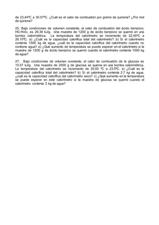 de 23.44ºC a 30.57ºC. ¿Cuál es el calor de combustión por gramo de quinona? ¿Por mol
de quinona?
25. Bajo condiciones de volumen constante, el calor de combustión del ácido benzoico,
HC7H502, es 26.38 kJ/g. Una muestra de 1200 g de ácido benzoico se quemó en una
bomba calorimétrica. La temperatura del calorímetro se incremento de 22.45ºC a
26.10ºC. a) ¿Cuál es la capacidad calorífica total del calorímetro? b) Si el calorímetro
contenía 1500 kg de agua, ¿cuál es la capacidad calorífica del calorímetro cuando no
contiene agua? e) ¿Qué aumento de temperatura se puede esperar en el calorímetro si la
muestra de 1200 g de ácido benzoico se quemó cuando el calorímetro contenía 1000 kg
de agua?
27. Bajo condiciones de volumen constante, el calor de combustión de la glucosa es
15.57 kJ/g. Una muestra de 2500 g de glucosa se quema en una bomba calorimétrica.
La temperatura del calorímetro se incremento de 20.50 ºC a 23.5ºC. a) ¿Cuál es la
capacidad calorífica total del calorímetro? b) Si el calorímetro contenía 2.7 kg de agua,
¿cuál es la capacidad calorífica del calorímetro seco? c) ¿Qué aumento en la temperatura
se puede esperar en este calorímetro si la muestra de glucosa se quemó cuando el
calorímetro contenía 2 kg de agua?
 