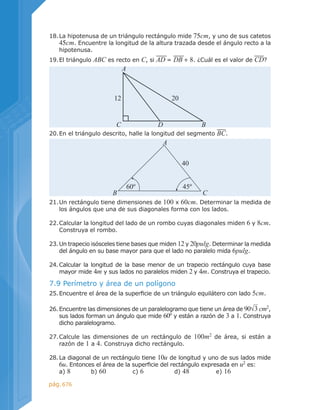 676pág.
18.	La hipotenusa de un triángulo rectángulo mide 75cm, y uno de sus catetos
45cm. Encuentre la longitud de la altura trazada desde el ángulo recto a la
hipotenusa.
19.	El triángulo ABC es recto en C, si AD = DB + 8. ¿Cuál es el valor de CD?
20.	En el triángulo descrito, halle la longitud del segmento BC.
7.9 Perímetro y área de un polígono
25.	Encuentre el área de la superficie de un triángulo equilátero con lado 5cm.
26.	Encuentre las dimensiones de un paralelogramo que tiene un área de 90√3 cm2
,
sus lados forman un ángulo que mide 60º y están a razón de 3 a 1. Construya
dicho paralelogramo.
27.	Calcule las dimensiones de un rectángulo de 100m2
de área, si están a
razón de 1 a 4. Construya dicho rectángulo.
28.	La diagonal de un rectángulo tiene 10u de longitud y uno de sus lados mide
6u. Entonces el área de la superficie del rectángulo expresada en u2
es:
	 a) 8	 b) 60		 c) 6		 d) 48		 e) 16
21.	Un rectángulo tiene dimensiones de 100 x 60cm. Determinar la medida de
los ángulos que una de sus diagonales forma con los lados.
22.	Calcular la longitud del lado de un rombo cuyas diagonales miden 6 y 8cm.
Construya el rombo.
23.	Un trapecio isósceles tiene bases que miden 12 y 20pulg. Determinar la medida
del ángulo en su base mayor para que el lado no paralelo mida 6pulg.
24.	Calcular la longitud de la base menor de un trapecio rectángulo cuya base
mayor mide 4m y sus lados no paralelos miden 2 y 4m. Construya el trapecio.
12 20
A
C D B
60º 45º
40
A
B C
 