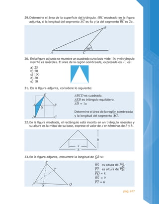 677pág.
30.	En la figura adjunta se muestra un cuadrado cuyo lado mide 10u y el triángulo
inscrito es isósceles. El área de la región sombreada, expresada en u2
, es:
a) 25
b) 50
c) 100
d) 20
e) 10
32.	En la figura mostrada, el rectángulo está inscrito en un triángulo isósceles y
su altura es la mitad de su base, exprese el valor de x en términos de b y h.
b
h
x
31.	En la figura adjunta, considere lo siguiente:
33.	En la figura adjunta, encuentre la longitud de QR si:
29.	Determine el área de la superficie del triángulo ABC mostrado en la figura
adjunta, si la longitud del segmento AC es 4u y la del segmento BC es 2u.
B
A C
60º
ABCD es cuadrado.
AEB es triángulo equilátero.
AD = 1u
Determine el área de la región sombreada
y la longitud del segmento AG.
E
BA
G
D C
RS es altura de PQ.
PT es altura de RQ.
PQ = 8
RS = 9
PT = 6
R
T
QSP
 