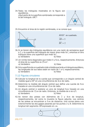 678pág.
39.	Calcular la longitud de la cuerda que corresponde a un ángulo central de
medida igual a 60º en una circunferencia de 4cm de radio.
36.	Si se tienen dos triángulos equiláteros con una razón de semejanza igual
a 2, y la superficie del triángulo de mayor área mide 8u2
, entonces el otro
triángulo tiene una superficie que mide 4u2
.
	 a) Verdadero	 	 	 	 b) Falso
37.	Un rombo tiene diagonales que miden 6 y 8cm, respectivamente. Entonces
el área de su superficie es 25cm2
.
	 a) Verdadero	 	 	 	 b) Falso
7.12 Figuras circulares
42.	Se tienen dos poleas con diámetros de 2 y 4cm de longitud,
respectivamente, tal como lo muestra la figura adjunta. Los centros
de las poleas se encuentran a 5cm de distancia. Una correa plana une
exteriormente las dos poleas pasando por los puntos A y B. Determine la
longitud del segmento AB expresado en cm.
38.	Sila  superficiedeuncuadradomide  eldoblequeladeuntriánguloequilátero,
las longitudes de sus lados están en razón de 1 a 4, respectivamente.
	 a) Verdadero	 	 	 	 b) Falso
40.	Determine la medida del ángulo central que define una cuerda de 8cm
trazada en una circunferencia de 12cm de radio.
41.	Un ángulo central α sostiene un arco de longitud 8cm trazado en una
circunferencia de 12cm de radio. Entonces, la medida de α es π/3.
	 a) Verdadero	 	 	 	 b) Falso
34.	Todos los triángulos mostrados en la figura son
equiláteros.
	 ¿Qué parte de la superficie sombreada corresponde a
la del triángulo ABC?
A C
B
35.	Encuentre el área de la región sombreada, si se conoce que:
BDEF es cuadrado.
AB = 5
BC = 2
A
B D
C
F E
A
B
 
