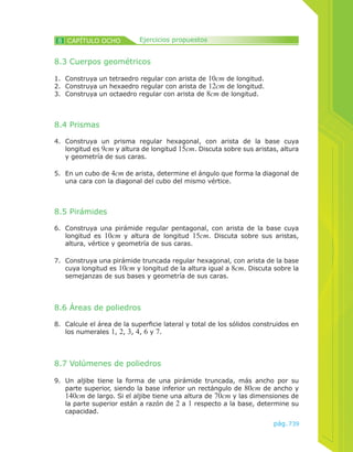 739pág.
8.3 Cuerpos geométricos
1.	 Construya un tetraedro regular con arista de 10cm de longitud.
2.	 Construya un hexaedro regular con arista de 12cm de longitud.
3.	 Construya un octaedro regular con arista de 8cm de longitud.
4.	 Construya un prisma regular hexagonal, con arista de la base cuya
longitud es 9cm y altura de longitud 15cm. Discuta sobre sus aristas, altura
y geometría de sus caras.
8.4 Prismas
5.	 En un cubo de 4cm de arista, determine el ángulo que forma la diagonal de
una cara con la diagonal del cubo del mismo vértice.
8.5 Pirámides
6.	 Construya una pirámide regular pentagonal, con arista de la base cuya
longitud es 10cm y altura de longitud 15cm. Discuta sobre sus aristas,
altura, vértice y geometría de sus caras.
7.	 Construya una pirámide truncada regular hexagonal, con arista de la base
cuya longitud es 10cm y longitud de la altura igual a 8cm. Discuta sobre la
semejanzas de sus bases y geometría de sus caras.
8.6 Áreas de poliedros
8.	 Calcule el área de la superficie lateral y total de los sólidos construidos en
los numerales 1, 2, 3, 4, 6 y 7.
8.7 Volúmenes de poliedros
9.	 Un aljibe tiene la forma de una pirámide truncada, más ancho por su
parte superior, siendo la base inferior un rectángulo de 80cm de ancho y
140cm de largo. Si el aljibe tiene una altura de 70cm y las dimensiones de
la parte superior están a razón de 2 a 1 respecto a la base, determine su
capacidad.
CAPÍTULO OCHO8 Ejercicios propuestos
 