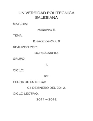 UNIVERSIDAD POLITECNICA
          SALESIANA
MATERIA:

                Maquinas II.

TEMA:

            Ejercicios Cap. 6

REALIZDO POR:
            BORIS CARPIO.

GRUPO:

                     1.

CICLO:

                    6to.

FECHA DE ENTREGA:

         04 DE ENERO DEL 2012.

CICLO LECTIVO:

              2011 – 2012
 
