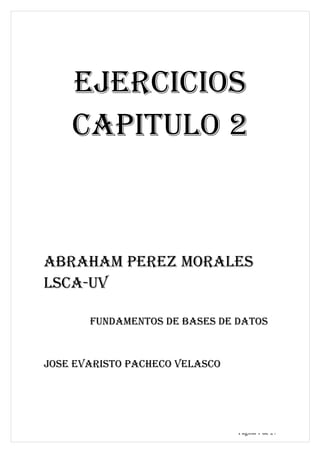 ABRAHAM PEREZ MORALES




    EJERCICIOS
    CAPITULO 2



ABRAHAM PEREZ MORALES
LSCA-UV

       FUNDAMENTOS DE BASES DE DATOS


JOSE EVARISTO PACHECO VELASCO




                                  Página 1 de 27
 