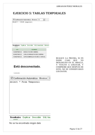 ABRAHAM PEREZ MORALES


EJERCICIO 5: TABLAS TEMPORALES




                        REALICE LA PRUEBA, SI EN
                        DADO    CASO   QUE    YO
                        DESLOGUEO EN EL ORACLE,
                        Y VUELVO A LOGUEAR, Y
                        COMPROBE QUE DESPUES DE
                        ESTO, NO SE CONSERVABAN
                        LOS DATOS.




                                    Página 12 de 27
 