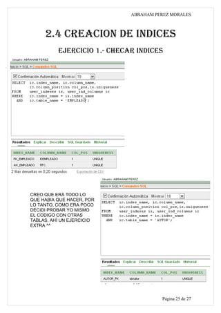 ABRAHAM PEREZ MORALES



     2.4 CREACION DE INDICES
          EJERCICIO 1.- CHECAR INDICES




CREO QUE ERA TODO LO
QUE HABIA QUE HACER, POR
LO TANTO, COMO ERA POCO
DECIDI PROBAR YO MISMO
EL CODIGO CON OTRAS
TABLAS, AHÍ UN EJERCICIO
EXTRA ^^




                                       Página 25 de 27
 