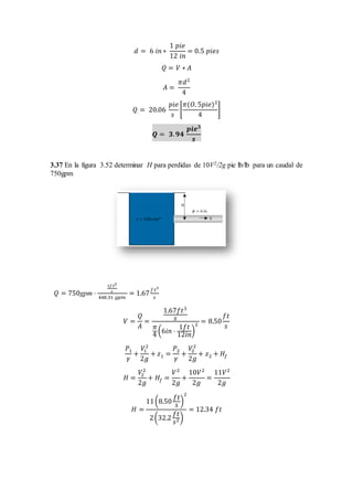 𝑑 = 6 𝑖𝑛 ∗
1 𝑝𝑖𝑒
12 𝑖𝑛
= 0.5 𝑝𝑖𝑒𝑠
𝑄 = 𝑉 ∗ 𝐴
𝐴 =
𝜋𝑑2
4
𝑄 = 20.06
𝑝𝑖𝑒
𝑠
[
𝜋(𝑂. 5𝑝𝑖𝑒)2
4
]
𝑸 = 𝟑. 𝟗𝟒
𝒑𝒊𝒆 𝟑
𝒔
3.37 En la figura 3.52 determinar H para perdidas de 10V2/2g pie lb/lb para un caudal de
750gpm
𝑄 = 750gpm ⋅
1𝑓 𝑡3
𝑠
448.31 𝑔𝑝𝑚
= 1.67
𝑓 𝑡3
𝑠
𝑉 =
𝑄
𝐴
=
1.67𝑓𝑡3
𝑠
𝜋
4
(6𝑖𝑛 ⋅
1𝑓𝑡
12𝑖𝑛
)
2
= 8.50
𝑓𝑡
𝑠
𝑃1
𝛾
+
𝑉1
2
2𝑔
+ 𝑧1 =
𝑃2
𝛾
+
𝑉2
2
2𝑔
+ 𝑧2 + 𝐻𝑓
𝐻 =
𝑉2
2
2𝑔
+ 𝐻𝑓 =
𝑉2
2𝑔
+
10𝑉2
2𝑔
=
11𝑉2
2𝑔
𝐻 =
11(8.50
𝑓𝑡
𝑠
)
2
2(32.2
𝑓𝑡
𝑠2)
= 12.34 𝑓𝑡
 
