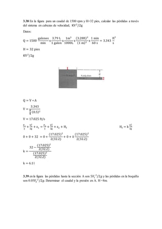 3.38 En la figura para un caudal de 1500 rpm y H=32 pies, calcular las pérdidas a través
del sistema en cabezas de velocidad, KV2
/2g
Datos:
Q = 1500
galones
min
x
3.79 L
1 galon
x
1m3
1000L
x
(3.28ft)3
(1 m)3
x
1 min
60 s
= 3.343
ft
s
3
H = 32 pies
KV2
/2g
Q = V ∗ A
V =
3.343
π
4
(0.5)2
V = 17.025 ft/s
P1
γ
+
V1
2
2g
+ z1 =
P2
γ
+
V2
2
2g
+ z2 + Hf Hf = k
V2
2
2g
0 + 0 + 32 = 0 +
(17.025)2
2(32.2)
+ 0 + 𝑘
(17.025)2
2(32.2)
k =
32 −
(17.025)2
2(32.2)
(17.025)2
2(32.2)
k = 6.11
3.39 en la figura las pérdidas hasta la sección A son 5𝑉1
2
/2𝑔 y las pérdidas en la boquilla
son 0.05𝑉2
2
/2𝑔. Determinar el caudal y la presión en A. H =8m.
 