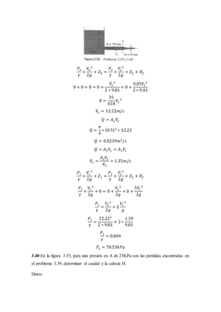 𝑃0
𝛾
+
𝑉0
2
2𝑔
+ 𝑍0 =
𝑃2
𝛾
+
𝑉2
2
2𝑔
+ 𝑍2 + 𝐻𝑓
0 + 0 + 8 = 0 +
𝑉2
2
2 ∗ 9.81
+ 0 +
0.05𝑉2
2
2 ∗ 9.81
8 =
35
654
𝑉2
2
𝑉2 = 12.22𝑚/𝑠
𝑄 = 𝐴2 𝑉2
𝑄 =
𝜋
4
∗ (0.5)2
∗ 12.22
𝑄 = 0.0239𝑚3
/𝑠
𝑄 = 𝐴2 𝑉2 = 𝐴1 𝑉1
𝑉1 =
𝐴2 𝑉2
𝐴1
= 1.35𝑚/𝑠
𝑃1
𝛾
+
𝑉1
2
2𝑔
+ 𝑍1 =
𝑃2
𝛾
+
𝑉2
2
2𝑔
+ 𝑍2 + 𝐻𝑓
𝑃1
𝛾
+
𝑉1
2
2𝑔
+ 0 = 0 +
𝑉2
2
2𝑔
+ 0 +
5𝑉1
2
2𝑔
𝑃1
𝛾
=
𝑉2
2
2𝑔
+ 2
𝑉1
2
𝑔
𝑃1
𝛾
=
12.222
2 ∗ 9.81
+ 2 ∗
1.39
9.81
𝑃1
𝛾
= 8.004
𝑃1 = 78.53𝑘𝑃𝑎
3.40 En la figura 3.53, para una presión en A de 25KPa con las perdidas encontradas en
el problema 3.39, determinar el caudal y la cabeza H.
Datos:
 