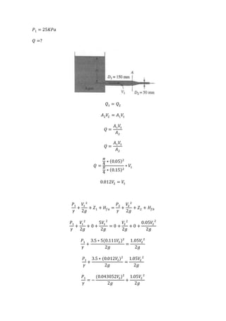 𝑃1 = 25𝐾𝑃𝑎
𝑄 =?
𝑄1 = 𝑄2
𝐴2 𝑉2 = 𝐴1 𝑉1
𝑄 =
𝐴1 𝑉1
𝐴2
𝑄 =
𝐴1 𝑉1
𝐴2
𝑄 =
𝜋
4
∗ (0.05)2
𝜋
4
∗ (0.15)2
∗ 𝑉1
0.012𝑉2 = 𝑉1
𝑃1
𝛾
+
𝑉1
2
2𝑔
+ 𝑍1 + 𝐻𝑓𝑎 =
𝑃2
𝛾
+
𝑉2
2
2𝑔
+ 𝑍2 + 𝐻𝑓𝑏
𝑃1
𝛾
+
𝑉1
2
2𝑔
+ 0 +
5𝑉1
2
2𝑔
= 0 +
𝑉2
2
2𝑔
+ 0 +
0.05𝑉2
2
2𝑔
𝑃1
𝛾
+
3.5 ∗ 5(0.111𝑉2)2
2𝑔
=
1.05𝑉2
2
2𝑔
𝑃1
𝛾
+
3.5 ∗ (0.012𝑉2)2
2𝑔
=
1.05𝑉2
2
2𝑔
𝑃1
𝛾
= −
(0.043052𝑉2)2
2𝑔
+
1.05𝑉2
2
2𝑔
 