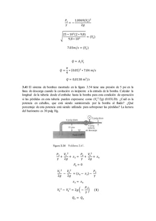𝑃1
𝛾
= −
1.0069(𝑉2)2
2𝑔
√
25 ∗ 103(2 ∗ 9,8)
9,8 ∗ 103
= (𝑉2)
7.03𝑚/𝑠 = (𝑉2)
𝑄 = 𝐴1 𝑉1
𝑄 =
𝜋
4
∗ (0.05)2
∗ 7.04 𝑚/𝑠
𝑄 = 0,0138 𝑚3
/𝑠
3.41 El sistema de bombeo mostrado en la figura 3.54 tiene una presión de 5 psi en la
línea de descarga cuando la cavitación es incipiente a la entrada de la bomba. Calcular la
longitud de la tubería desde el embalse hasta la bomba para esta condición de operación
si las pérdidas en esta tubería pueden expresarse como (𝑉1
2
/2g) (0.03L/D). ¿Cuál es la
potencia en caballos, que está siendo suministrada por la bomba al fluido? ¿Qué
porcentaje de esta potencia está siendo utilizada para sobreponer las pérdidas? La lectura
del barómetro es 30 pulg Hg.
𝑃3
𝛾
+
𝑉3
2
2𝑔
+ 𝑧3 =
𝑃4
𝛾
+
𝑉4
2
2𝑔
+ 𝑧4
𝑃4 = 0
𝑉3
2
2𝑔
−
𝑉4
2
2𝑔
= (𝑧4 − 𝑧3)−
𝑃3
𝛾
𝑧3 = 𝑧4
𝑉3
2
− 𝑉4
2
= 2𝑔( −
𝑃3
𝛾
) (𝟏)
𝑄3 = 𝑄4
 