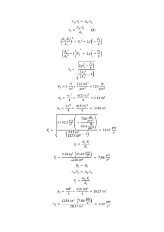 𝐴3. 𝑉3 = 𝐴4. 𝑉4
𝑉3 =
𝐴4 . 𝑉4
𝐴3
(𝟐)
(
𝐴4. 𝑉4
𝐴3
)
2
− 𝑉4
2
= 2𝑔( −
𝑃3
𝛾
)
(
𝐴4
2
𝐴3
2
− 1) 𝑉4
2
= 2𝑔 ( −
𝑃3
𝛾
)
𝑉4 = √
2𝑔 ( −
𝑃3
𝛾
)
(
𝐴4
2
𝐴3
2 − 1)
𝑃3 = 5
𝑙𝑏
𝑖𝑛2
∗
(12 𝑖𝑛)2
𝑝𝑖𝑒2
= 720
𝑙𝑏
𝑝𝑖𝑒2
𝐴4 =
𝜋𝑑2
4
=
𝜋(2 𝑖𝑛)2
4
= 3.14 𝑖𝑛2
𝐴3 =
𝜋𝑑2
4
=
𝜋(4 𝑖𝑛)2
4
= 12.56 𝑖𝑛2
𝑉4 =
√
2 ∗ 32.2
𝑝𝑖𝑒
𝑠2 ( −
720
𝑙𝑏
𝑝𝑖𝑒2
62.4
𝑙𝑏
𝑝𝑖𝑒2
)
(
3.14 𝑖𝑛2
12.56 𝑖𝑛2 − 1)
= 31.47
𝑝𝑖𝑒
𝑠2
𝑉3 =
𝐴4. 𝑉4
𝐴3
𝑉3 =
3.14 𝑖𝑛2
(31.47
𝑝𝑖𝑒
𝑠2 )
12.56 𝑖𝑛2
= 7.86
𝑝𝑖𝑒
𝑠2
𝑄2 = 𝑄3
𝐴2. 𝑉2 = 𝐴3. 𝑉3
𝑉2 =
𝐴3 . 𝑉3
𝐴2
𝐴2 =
𝜋𝑑2
4
=
𝜋(6 𝑖𝑛)2
4
= 28.27 𝑖𝑛2
𝑉2 =
12.56 𝑖𝑛2
(7.86
𝑝𝑖𝑒
𝑠2 )
28.27 𝑖𝑛2
= 3.49
𝑝𝑖𝑒
𝑠2
 