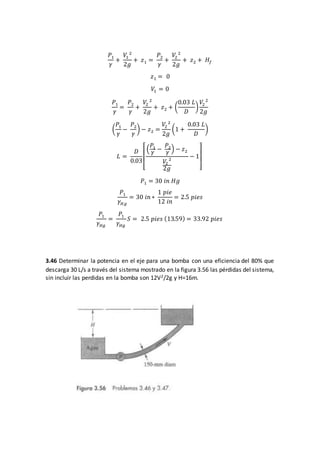 𝑃1
𝛾
+
𝑉1
2
2𝑔
+ 𝑧1 =
𝑃2
𝛾
+
𝑉2
2
2𝑔
+ 𝑧2 + 𝐻𝑓
𝑧1 = 0
𝑉1 = 0
𝑃1
𝛾
=
𝑃2
𝛾
+
𝑉2
2
2𝑔
+ 𝑧2 + (
0.03 𝐿
𝐷
)
𝑉2
2
2𝑔
(
𝑃1
𝛾
−
𝑃2
𝛾
) − 𝑧2 =
𝑉2
2
2𝑔
(1 +
0.03 𝐿
𝐷
)
𝐿 =
𝐷
0.03
[
(
𝑃1
𝛾
−
𝑃2
𝛾
) − 𝑧2
𝑉2
2
2𝑔
− 1
]
𝑃1 = 30 𝑖𝑛 𝐻𝑔
𝑃1
𝛾 𝐻𝑔
= 30 𝑖𝑛 ∗
1 𝑝𝑖𝑒
12 𝑖𝑛
= 2.5 𝑝𝑖𝑒𝑠
𝑃1
𝛾 𝐻𝑔
=
𝑃1
𝛾 𝐻𝑔
𝑆 = 2.5 𝑝𝑖𝑒𝑠 (13.59) = 33.92 𝑝𝑖𝑒𝑠
3.46 Determinar la potencia en el eje para una bomba con una eficiencia del 80% que
descarga 30 L/s a través del sistema mostrado en la figura 3.56 las pérdidas del sistema,
sin incluir las perdidas en la bomba son 12V2/2g y H=16m.
 