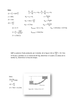 3.47 La potencia fluida producida por la bomba de la figura 3.56 es
𝑄𝛾𝐻 𝑃
550
= 10. Para
H=70 pies y perdidas en el sistema de 8V2/2g, determinar el caudal y la cabeza de la
bomba 𝐻 𝑃. Determinar la línea de energía.
Datos
.𝑄 = 3
𝐿
𝑠
= 0,03
𝑚3
𝑠
.𝑛 = 80%
.𝐻 = 16𝑚
.𝐻𝑓 =
12𝑉2
2𝑔
Datos
.
𝑄∗𝛾∗𝐻 𝐵
10
=550
.𝐻𝑓 =
8𝑉2
2𝑔
.𝐻 = 70𝑓𝑡 = 21,33𝑚
P1
γ
+
V1
2
2g
+ z1 + HB =
P2
γ
+
V2
2
2g
+ z2 + Hf
HB = z2 + Hf n =
Pbomba
Peje
HB = 16m +
12V2
2g
Peje =
Pbomba
n
HB = 17,76m Peje =
5226,76w
0,8
.Q = A ∗ V Pbomba = Q ∗ γ ∗ HB Peje = 6533,46w = 8,75 Hp
.V =
Q
A
=
0.03m3
S
0.0176m2
Pbomba = 5226,76w
.V = 1,70m2/s
 