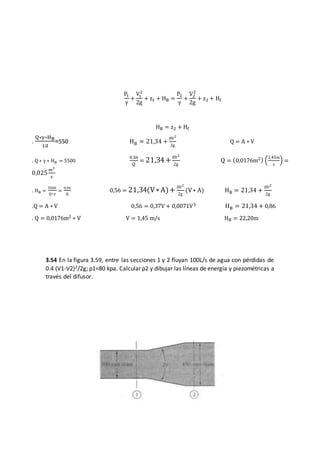 3.54 En la figura 3.59, entre las secciones 1 y 2 fluyan 100L/s de agua con pérdidas de
0.4 (V1-V2)2/2g; p1=80 kpa. Calcular p2 y dibujar las líneas de energía y piezométricas a
través del difusor.
P1
γ
+
V1
2
2g
+ z1 + HB =
P2
γ
+
V2
2
2g
+ z2 + Hf
HB = z2 + Hf
.
Q∗γ∗HB
10
=550 HB = 21,34 +
8V2
2g
Q = A ∗ V
. Q ∗ γ ∗ HB = 5500
0,56
Q
= 21,34+8V2
2g
Q = (0,0176m2) (
1,45m
s
) =
0,025
m3
s
. HB =
5500
Q∗γ
=
0,56
Q
0,56 = 21,34(V∗A)+ 8V2
2g
(V∗ A) HB = 21,34 +
8V2
2g
.Q = A ∗ V 0,56 = 0,37V + 0,0071V3 HB = 21,34 + 0,86
. Q = 0,0176m2 ∗ V V = 1,45 m/s HB = 22,20m
 