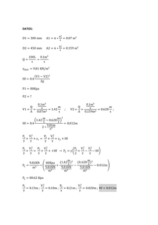DATOS:
D1 = 300 mm A1 = π ∗
D1
2
4
= 0.07 m2
D2 = 450 mm A2 = π ∗
D2
2
4
= 0.159 m2
Q =
100L
s
→
0.1m3
s
γH2O = 9.81 KN/m3
Hf = 0.4
(V1 − V2)2
2g
P1 = 80Kpa
P2 = ?
V1 =
Q
A
=
0.1m3
s
0.07m2
= 1.42
m
s
; V2 =
Q
A
=
0.1m3
s
0.159m2
= 0.628
m
s
;
Hf = 0.4
(1.42
m
s
− 0.628
m
s
)
2
2 ∗
9.81m
s2
= 0.012m
P1
γ
+
V1
2
γ
+ z1 =
P2
γ
+
V2
2
γ
+ z2 + Hf
P1
γ
+
V1
2
γ
=
P2
γ
+
V2
2
γ
+ +Hf → P2 = γ (
P1
γ
+
V1
2
γ
−
V2
2
γ
− Hf)
P2 =
9.81KN
m3
∗ (
80Kpa
9.81KN
m3
+
(1.42
m
s
)2
9.81KN
m3
−
(0.628
m
s
)2
9.81KN
m3
− 0.012m)
P2 = 80.62 Kpa
P1
γ
= 8.15m ;
V1
2
γ
= 0.10m ;
P2
γ
= 8.21m ;
V2
2
γ
= 0.020m ; Hf = 0.012m
 