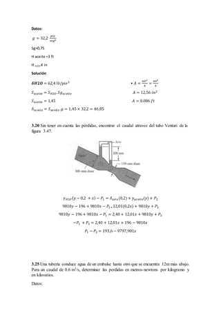 Datos:
𝑔 = 32,2
𝑝𝑖𝑒
𝑠𝑒𝑔2
Sg=0,75
H aceite =3 ft
H H2O=4 in
Solución
𝜹𝑯𝟐𝑶 = 62,4 𝑙𝑏/𝑝𝑖𝑒3 • 𝐴 =
𝜋𝐷2
4
=
𝜋42
4
𝑆 𝑎𝑐𝑒𝑖𝑡𝑒 = 𝑆 𝐻2𝑂.𝑆𝑔 𝑎𝑐𝑒𝑖𝑡𝑒 𝐴 = 12,56 𝑖𝑛2
𝑆 𝑎𝑐𝑒𝑖𝑡𝑒 = 1,45 𝐴 = 0.086 𝑓𝑡
𝛿 𝑎𝑐𝑒𝑖𝑡𝑒 = 𝑆 𝑎𝑐𝑒𝑖𝑡 𝑒.𝑔 = 1,45 × 32,2 = 46,85
3.20 Sin tener en cuenta las pérdidas, encontrar el caudal atravez del tubo Venturi de la
figura 3.47.
𝛾 𝐻2𝑂( 𝑦 − 0,2 + 𝑥) − 𝑃1 = 𝛿 𝑎𝑖 𝑟 𝑒(0,2) + 𝑦 𝑎𝑐𝑒𝑖𝑡𝑒(𝑦) + 𝑃2
9810𝑦 − 196 + 9810𝑥 − 𝑃1=12,01(0,2𝑥) + 9810𝑦 + 𝑃2
9810𝑦 − 196 + 9810𝑥 − 𝑃1 = 2,40 + 12,01𝑥 + 9810𝑦 + 𝑃2
−𝑃1 + 𝑃2 = 2,40 + 12,01𝑥 + 196 − 9810𝑥
𝑃1 − 𝑃2 = 193,6 − 9797,901𝑥
3.25 Una tubería conduce agua de un embalse hasta otro que se encuentra 12m más abajo.
Para un caudal de 0.6 m3/s, determinar las perdidas en metros-newtons por kilogramo y
en kilovatios.
Datos:
 