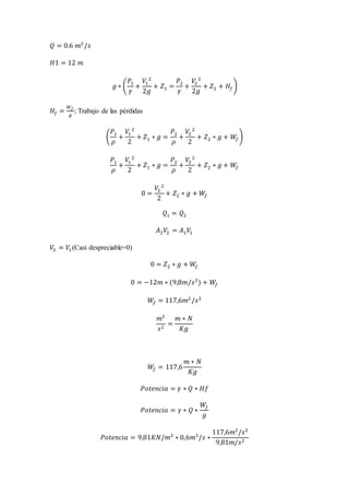 𝑄 = 0.6 𝑚2
/𝑠
𝐻1 = 12 𝑚
𝑔 ∗ (
𝑃1
𝛾
+
𝑉1
2
2𝑔
+ 𝑍1 =
𝑃2
𝛾
+
𝑉2
2
2𝑔
+ 𝑍2 + 𝐻𝑓)
𝐻𝑓 =
𝑊 𝑓
𝑔
; Trabajo de las pérdidas
(
𝑃1
𝜌
+
𝑉1
2
2
+ 𝑍1 ∗ 𝑔 =
𝑃2
𝜌
+
𝑉2
2
2
+ 𝑍2 ∗ 𝑔 + 𝑊𝑓)
𝑃1
𝜌
+
𝑉1
2
2
+ 𝑍1 ∗ 𝑔 =
𝑃2
𝜌
+
𝑉2
2
2
+ 𝑍2 ∗ 𝑔 + 𝑊𝑓
0 =
𝑉2
2
2
+ 𝑍2 ∗ 𝑔 + 𝑊𝑓
𝑄1 = 𝑄2
𝐴2 𝑉2 = 𝐴1 𝑉1
𝑉2 = 𝑉1(Casi despreciable=0)
0 = 𝑍2 ∗ 𝑔 + 𝑊𝑓
0 = −12𝑚 ∗ (9,8𝑚/𝑠2
) + 𝑊𝑓
𝑊𝑓 = 117,6𝑚2
/𝑠2
𝑚2
𝑠2
=
𝑚 ∗ 𝑁
𝐾𝑔
𝑊𝑓 = 117,6
𝑚 ∗ 𝑁
𝐾𝑔
𝑃𝑜𝑡𝑒𝑛𝑐𝑖𝑎 = 𝛾 ∗ 𝑄 ∗ 𝐻𝑓
𝑃𝑜𝑡𝑒𝑛𝑐𝑖𝑎 = 𝛾 ∗ 𝑄 ∗
𝑊𝑓
𝑔
𝑃𝑜𝑡𝑒𝑛𝑐𝑖𝑎 = 9,81𝐾𝑁/𝑚3
∗ 0,6𝑚3
/𝑠 ∗
117,6𝑚2
/𝑠2
9,81𝑚/𝑠2
 