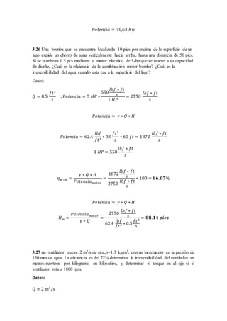 𝑃𝑜𝑡𝑒𝑛𝑐𝑖𝑎 = 70,63 𝐾𝑤
3.26 Una bomba que se encuentra localizada 10 pies por encima de la superficie de un
lago expide un chorro de agua verticalmente hacia arriba, hasta una distancia de 50 pies.
Si se bombean 0.5 pcs mediante u motor eléctrico de 5-hp que se mueve a su capacidad
de diseño, ¿Cuál es la eficiencia de la combinación motor-bomba? ¿Cuál es la
irreversibilidad del agua cuando esta cae a la superficie del lago?
Datos:
𝑄 = 0.5
𝑓𝑡3
𝑠
; 𝑃𝑜𝑡𝑒𝑛𝑐𝑖𝑎 = 5 𝐻𝑃 ∗
550
𝑙𝑏𝑓 ∗ 𝑓𝑡
𝑠
1 𝐻𝑃
= 2750
𝑙𝑏𝑓 ∗ 𝑓𝑡
𝑠
𝑃𝑜𝑡𝑒𝑛𝑐𝑖𝑎 = 𝛾 ∗ 𝑄 ∗ 𝐻
𝑃𝑜𝑡𝑒𝑛𝑐𝑖𝑎 = 62.4
𝑙𝑏𝑓
𝑓𝑡3
∗ 0.5
𝑓𝑡3
𝑠
∗ 60 𝑓𝑡 = 1872
𝑙𝑏𝑓 ∗ 𝑓𝑡
𝑠
1 𝐻𝑃 = 550
𝑙𝑏𝑓 ∗ 𝑓𝑡
𝑠
𝜂 𝑀−𝐵 =
𝛾 ∗ 𝑄 ∗ 𝐻
𝑃𝑜𝑡𝑒𝑛𝑐𝑖𝑎 𝑚𝑜𝑡𝑜𝑟
=
1872
𝑙𝑏𝑓 ∗ 𝑓𝑡
𝑠
2750
𝑙𝑏𝑓 ∗ 𝑓𝑡
𝑠
∗ 100 = 𝟖𝟔. 𝟎𝟕%
𝑃𝑜𝑡𝑒𝑛𝑐𝑖𝑎 = 𝛾 ∗ 𝑄 ∗ 𝐻
𝐻 𝑚 =
𝑃𝑜𝑡𝑒𝑛𝑐𝑖𝑎 𝑚𝑜𝑡𝑜𝑟
𝛾 ∗ 𝑄
=
2750
𝑙𝑏𝑓 ∗ 𝑓𝑡
𝑠
62.4
𝑙𝑏𝑓
𝑓𝑡3 ∗ 0.5
𝑓𝑡3
𝑠
= 𝟖𝟖. 𝟏𝟒 𝒑𝒊𝒆𝒔
3.27 un ventilador mueve 2 m3/s de aire,𝜌=1.3 kg/m3, con un incremento en la presión de
150 mm de agua. La eficiencia es del 72%.determinar la irreversibilidad del ventilador en
metros-newtons por kilogramo en kilovatios, y determinar el torque en el eje si el
ventilador rota a 1800 rpm.
Datos:
Q = 2 m3
/s
 