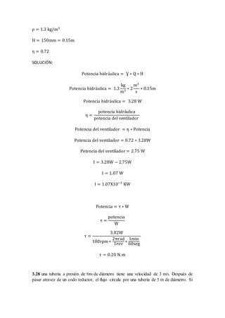 ρ = 1.3 kg/m3
H = 150mm = 0.15m
η = 0.72
SOLUCIÓN:
Potencia hidráulica = Ɣ ∗ Q ∗ H
Potencia hidráulica = 1.3
kg
m3
∗ 2
m3
s
∗ 0.15m
Potencia hidráulica = 3.28 W
η =
potencia hidráulica
potencia del ventilador
Potencia del ventilador = η ∗ Potencia
Potencia del ventilador = 0.72 ∗ 3.28W
Potencia del ventilador = 2.75 W
I = 3.28W − 2.75W
I = 1.07 W
I = 1.07X10−3
KW
Potencia = τ ∗ W
τ =
potencia
W
τ =
3.82W
180rpm ∗
2πrad
1rev
∗
1min
60seg
τ = 0.20 N.m
3.28 una tubería a presión de 6m de diámetro tiene una velocidad de 3 m/s. Después de
pasar atravez de un codo reductor, el flujo circula por una tubería de 5 m de diámetro. Si
 