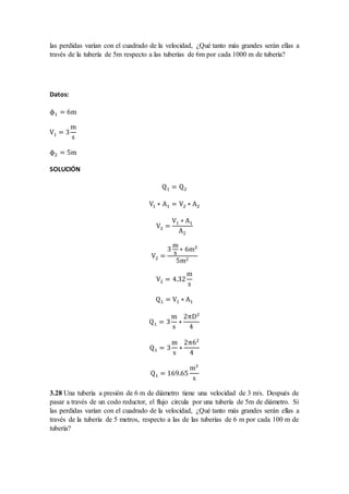 las perdidas varían con el cuadrado de la velocidad, ¿Qué tanto más grandes serán ellas a
través de la tubería de 5m respecto a las tuberías de 6m por cada 1000 m de tubería?
Datos:
ϕ1 = 6m
V1 = 3
m
s
ϕ2 = 5m
SOLUCIÓN
Q1 = Q2
V1 ∗ A1 = V2 ∗ A2
V2 =
V1 ∗ A1
A2
V2 =
3
m
s
∗ 6m2
5m2
V2 = 4.32
m
s
Q1 = V1 ∗ A1
Q1 = 3
m
s
∗
2πD2
4
Q1 = 3
m
s
∗
2π62
4
Q1 = 169.65
m3
s
3.28 Una tubería a presión de 6 m de diámetro tiene una velocidad de 3 m/s. Después de
pasar a través de un codo reductor, el flujo circula por una tubería de 5m de diámetro. Si
las perdidas varían con el cuadrado de la velocidad, ¿Qué tanto más grandes serán ellas a
través de la tubería de 5 metros, respecto a las de las tuberías de 6 m por cada 100 m de
tubería?
 