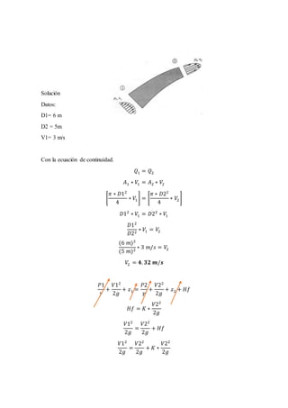 Solución
Datos:
D1= 6 m
D2 = 5m
V1= 3 m/s
Con la ecuación de continuidad.
𝑄1 = 𝑄2
𝐴1 ∗ 𝑉1 = 𝐴2 ∗ 𝑉2
[
𝜋 ∗ 𝐷12
4
∗ 𝑉1] = [
𝜋 ∗ 𝐷22
4
∗ 𝑉2]
𝐷12
∗ 𝑉1 = 𝐷22
∗ 𝑉1
𝐷12
𝐷22
∗ 𝑉1 = 𝑉2
(6 𝑚)2
(5 𝑚)2
∗ 3 𝑚/𝑠 = 𝑉2
𝑉2 = 𝟒. 𝟑𝟐 𝒎/𝒔
𝑃1
𝛾
+
𝑉12
2𝑔
+ 𝑧1 =
𝑃2
𝛾
+
𝑉22
2𝑔
+ 𝑧2 + 𝐻𝑓
𝐻𝑓 = 𝐾 ∗
𝑉22
2𝑔
𝑉12
2𝑔
=
𝑉22
2𝑔
+ 𝐻𝑓
𝑉12
2𝑔
=
𝑉22
2𝑔
+ 𝐾 ∗
𝑉22
2𝑔
 