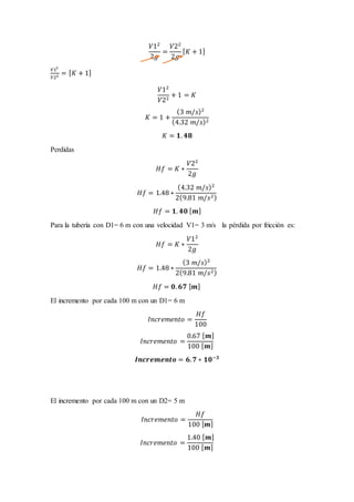𝑉12
2𝑔
=
𝑉22
2𝑔
[ 𝐾 + 1]
𝑉12
𝑉22 = [ 𝐾 + 1]
𝑉12
𝑉22
+ 1 = 𝐾
𝐾 = 1 +
(3 𝑚/𝑠)2
(4.32 𝑚/𝑠)2
𝐾 = 𝟏. 𝟒𝟖
Perdidas
𝐻𝑓 = 𝐾 ∗
𝑉22
2𝑔
𝐻𝑓 = 1.48 ∗
(4.32 𝑚/𝑠)2
2(9.81 𝑚/𝑠2)
𝐻𝑓 = 𝟏. 𝟒𝟎 [ 𝒎]
Para la tubería con D1= 6 m con una velocidad V1= 3 m/s la pérdida por fricción es:
𝐻𝑓 = 𝐾 ∗
𝑉12
2𝑔
𝐻𝑓 = 1.48 ∗
(3 𝑚/𝑠)2
2(9.81 𝑚/𝑠2)
𝐻𝑓 = 𝟎. 𝟔𝟕 [ 𝒎]
El incremento por cada 100 m con un D1= 6 m
𝐼𝑛𝑐𝑟𝑒𝑚𝑒𝑛𝑡𝑜 =
𝐻𝑓
100
𝐼𝑛𝑐𝑟𝑒𝑚𝑒𝑛𝑡𝑜 =
0.67 [ 𝒎]
100 [ 𝒎]
𝑰𝒏𝒄𝒓𝒆𝒎𝒆𝒏𝒕𝒐 = 𝟔. 𝟕 ∗ 𝟏𝟎−𝟑
El incremento por cada 100 m con un D2= 5 m
𝐼𝑛𝑐𝑟𝑒𝑚𝑒𝑛𝑡𝑜 =
𝐻𝑓
100 [ 𝒎]
𝐼𝑛𝑐𝑟𝑒𝑚𝑒𝑛𝑡𝑜 =
1.40 [ 𝒎]
100 [ 𝒎]
 