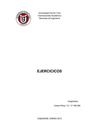 Universidad Fermín Toro
Vicerrectorado Académico
 Decanato de Ingeniería




EJERCICICOS




                              Integrantes:

                Carlos Pérez C.I: 17.196.046




CABUDARE, ENERO 2012
 