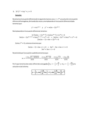 b. 3𝑥2 𝑦′′ + 6𝑥𝑦′ + 𝑦 = 0
Solución:
Resolvemoslaecuacióndiferenciade lasiguientemanera;sea 𝑦 = 𝑥 𝑚 unasoluciónala ecuación
diferencialhomogénea,derivandodosvecesyreemplazandoenlaecuacióndiferencial dada
tenemosque:
𝑦′ = 𝑚𝑥 𝑚−1 y 𝑦′′ = 𝑚( 𝑚 − 1) 𝑥 𝑚−2
Reemplazandoenlaecuacióndiferencial,tenemos:
3𝑥2[ 𝑚( 𝑚 − 1) 𝑥 𝑚−2] + 6𝑥[ 𝑚𝑥 𝑚−1] + ( 𝑥 𝑚) = 0
3𝑚( 𝑚 − 1) 𝑥 𝑚−2+2 + 6𝑚𝑥 𝑚−1+1 + 𝑥 𝑚 = 0 → 3𝑚( 𝑚 − 1) 𝑥 𝑚 + 6𝑚𝑥 𝑚 + 𝑥 𝑚 = 0
[3𝑚( 𝑚 − 1) + 6𝑚 + 1] 𝑥 𝑚 = 0
Como 𝑥 𝑚 ≠ 0, entoncestenemosque:
3𝑚( 𝑚 − 1) + 6𝑚 + 1 = 0 → 3𝑚2 − 3𝑚 + 6𝑚 + 1 = 0
3𝑚2 + 3𝑚 + 1 = 0
Resolviendoporlaecuacióncuadráticatenemosque:
𝑚 =
−3 ± √9 − 4(3)(1)
2(3)
=
−3 ± √9 − 12
2(3)
=
−3 ± √−3
2(3)
=
−3 ± √3𝑖
2(3)
Por loque tenemosdosraíces diferentesconjugadas (𝑚1 = −
1
2
+
√3𝑖
6
y 𝑚2 = −
1
2
−
√3𝑖
6
) yla
soluciónesde laforma:
𝒚 = [ 𝑪 𝟏 𝐜𝐨𝐬(
√ 𝟑
𝟔
𝒍𝒏𝒙) + 𝑪 𝟐 𝐬𝐢𝐧(
√ 𝟑
𝟔
𝒍𝒏𝒙)] 𝒙−
𝟏
𝟐
 