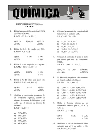 COLEGIO AMERICANO                                                                  Química




           COMPOSICIÓN CENTESIMAL
                  F.E – F.M

 1.   Hallar la composición centesimal (C.C.)   6.   Calcular la composición centesimal del
      del sodio en: NaOH.                            tetracloruro de carbono: CCl4.
      P.A.(Na = 23, O = 16, H = 1)                   P.A. (C = 12, Cl = 35,5)

      a) 57,5%       b) 68,4%      c) 32,7%          a)   81,2% Cl – 18,8% C
      d) 40%                       e) 60%            b)   77,8% Cl – 22,2% C
                                                     c)   95,9% Cl – 4,1% C
 2.   Hallar la C.C. del azufre en: SO2.             d)   92,21% Cl – 7,79% C
      P.A.(O = 16, S = 32)                           e)   86,21% Cl – 13,7% C

      a) 50%            b) 60%      c) 40%      7.   Calcular el contenido de cloro en tanto
      d) 70%                        e) 30%           por ciento por mol de cloroformo:
                                                     CHCl3.
 3.   Hallar el % de magnesio en : MgSO4.            P.A.(C = 12, H = 1, Cl = 35,5)
      P.A.(Mg = 24, S = 32, O = 16)
                                                     a) 89,12%     b) 17,52%     c) 94,18%
      a) 10%         b) 20%         c) 30%           d) 85,46%                   e) 23,78%
      d) 40%                        e) 45%
                                                8.   El porcentaje en peso de cada elemento
 4.   Hallar el % de calcio que existe en:           en el ácido sulfúrico H2SO4 es :
      CaCO3. P.A.(Ca = 40, O = 16)                   P.A.(H = 1, S = 32, O = 16)

      a) 24%            b) 12%      c) 36%           a)   2,04% H ; 32,65% S ; 65,3% O
      d) 40%                        e) 50%           b)   9,51% H ; 62,10% S ; 37,39% O
                                                     c)   1,02% H ; 49,37% S ; 49,61% O
 5.   ¿Cuál es la composición centesimal de          d)   4,08% H ; 14,52% S ; 81,4% O
      un compuesto orgánico, cuando el               e)   3,06% H ; 39,87% S ; 57,07% O
      número de átomos de hidrógeno es el
      doble que el número de átomos de          9.   Hallar la formula mínima de un
      carbono?                                       compuesto formado por 92,3% C y
      P.A.(C = 12, H = 1)                            7,7% H.
                                                     P.A.(C = 12, H = 1)
      a)    75% , 25%
      b)    50% , 50%                                a) CH            b) CH2        c) C2H3
      c)    85% , 15%                                d) CH3                         e) C2H5
      d)    80% , 20%
      e)    60% , 40%                           10. Determine la F.E. de un óxido de cobre
                                                    sabiendo que el % de cobre es 80.
                                                    P.A.(Cu = 63,5, O = 16)
 