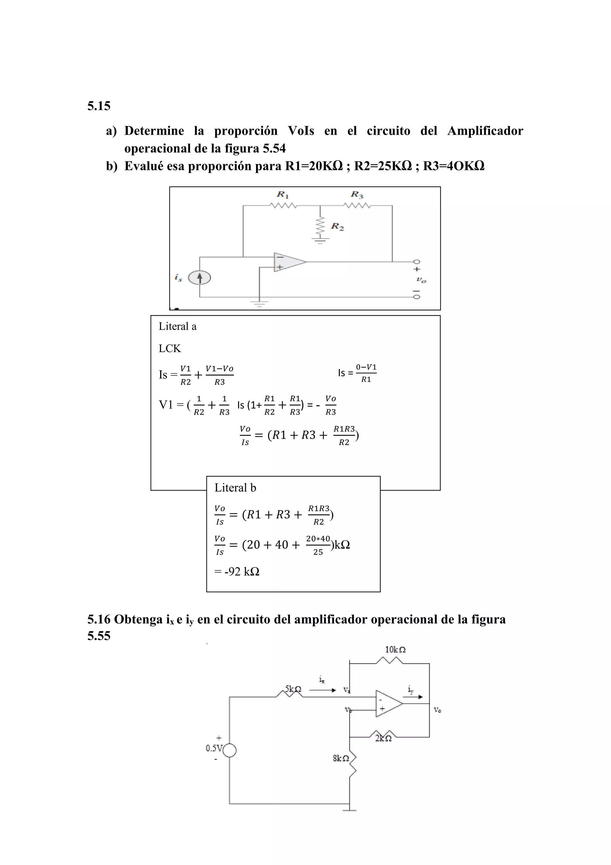 5.15
a) Determine la proporción VoIs en el circuito del Amplificador
operacional de la figura 5.54
b) Evalué esa proporción para R1=20KΩ ; R2=25KΩ ; R3=4OKΩ
5.16 Obtenga ix e iy en el circuito del amplificador operacional de la figura
5.55
Literal a
LCK
Is =
𝑉1
𝑅2
+
𝑉1−𝑉𝑜
𝑅3
V1 = (
1
𝑅2
+
1
𝑅3
) -
𝑉𝑜
𝑅3
Is =
0−𝑉1
𝑅1
V1 = -IsR1
Is (1+
𝑅1
𝑅2
+
𝑅1
𝑅3
) = -
𝑉𝑜
𝑅3
𝑉𝑜
𝐼𝑠
= (𝑅1 + 𝑅3 +
𝑅1𝑅3
𝑅2
)
Literal b
𝑉𝑜
𝐼𝑠
= (𝑅1 + 𝑅3 +
𝑅1𝑅3
𝑅2
)
𝑉𝑜
𝐼𝑠
= (20 + 40 +
20∗40
25
)kΩ
= -92 kΩ
 