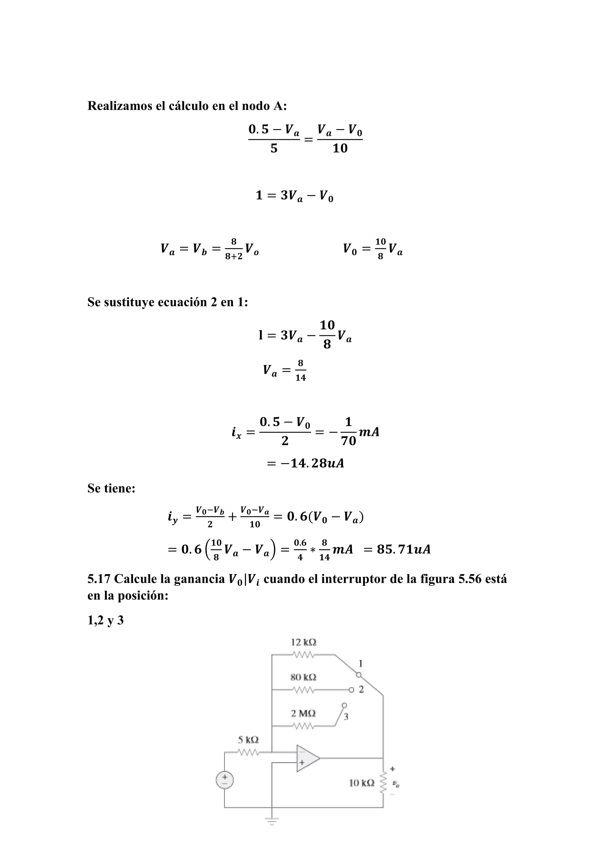 Realizamos el cálculo en el nodo A:
𝟎. 𝟓 − 𝑽 𝒂
𝟓
=
𝑽 𝒂 − 𝑽 𝟎
𝟏𝟎
𝟏 = 𝟑𝑽 𝒂 − 𝑽 𝟎
𝑽 𝒂 = 𝑽 𝒃 =
𝟖
𝟖+𝟐
𝑽 𝒐 𝑽 𝟎 =
𝟏𝟎
𝟖
𝑽 𝒂
Se sustituye ecuación 2 en 1:
𝐥 = 𝟑𝑽 𝒂 −
𝟏𝟎
𝟖
𝑽 𝒂
𝑽 𝒂 =
𝟖
𝟏𝟒
𝒊 𝒙 =
𝟎. 𝟓 − 𝑽 𝟎
𝟐
= −
𝟏
𝟕𝟎
𝒎𝑨
= −𝟏𝟒. 𝟐𝟖𝒖𝑨
Se tiene:
𝒊 𝒚 =
𝑽 𝟎−𝑽 𝒃
𝟐
+
𝑽 𝟎−𝑽 𝒂
𝟏𝟎
= 𝟎. 𝟔(𝑽 𝟎 − 𝑽 𝒂)
= 𝟎. 𝟔 (
𝟏𝟎
𝟖
𝑽 𝒂 − 𝑽 𝒂) =
𝟎.𝟔
𝟒
∗
𝟖
𝟏𝟒
𝒎𝑨 = 𝟖𝟓. 𝟕𝟏𝒖𝑨
5.17 Calcule la ganancia 𝑽 𝟎|𝑽𝒊 cuando el interruptor de la figura 5.56 está
en la posición:
1,2 y 3
 