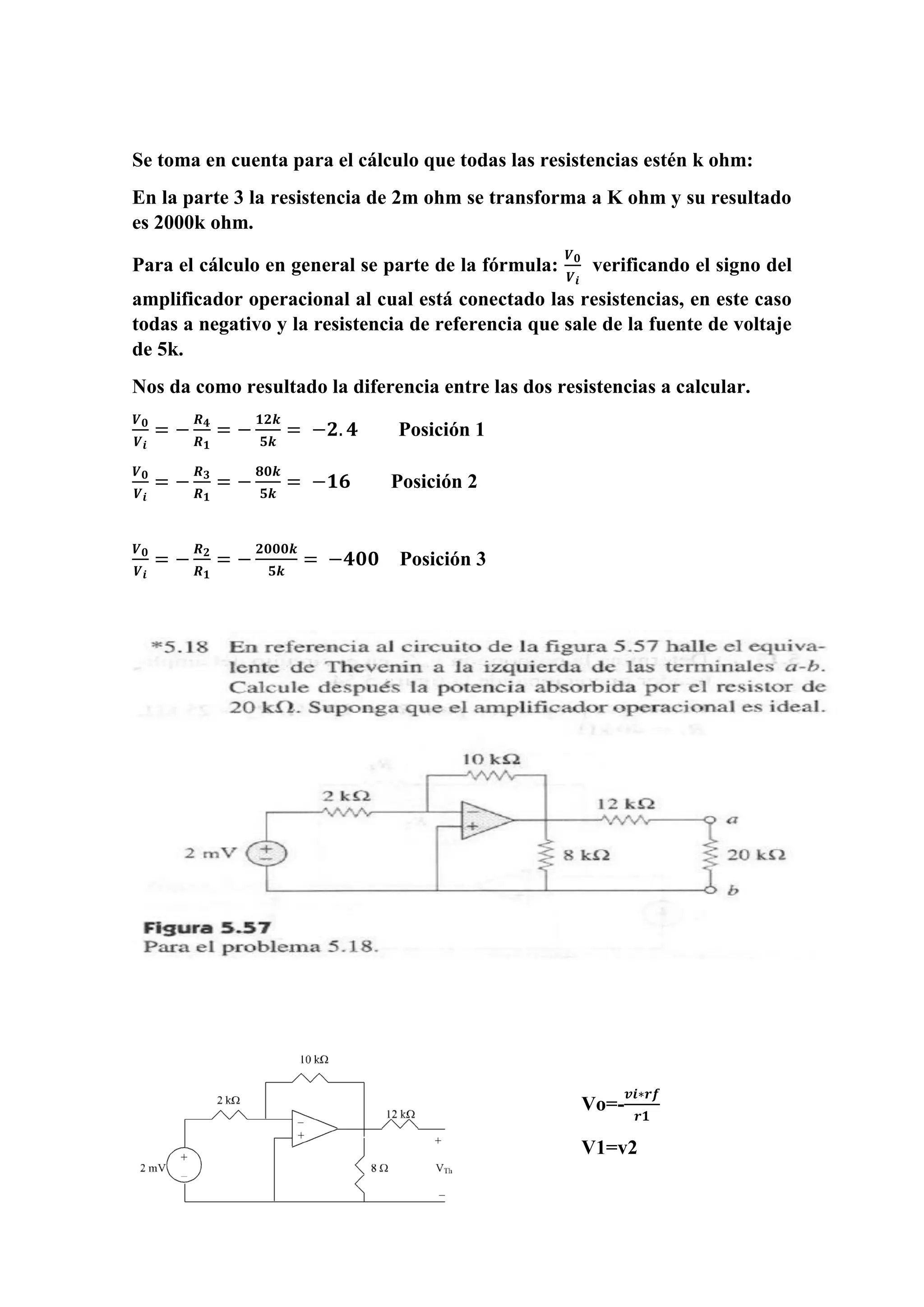 Se toma en cuenta para el cálculo que todas las resistencias estén k ohm:
En la parte 3 la resistencia de 2m ohm se transforma a K ohm y su resultado
es 2000k ohm.
Para el cálculo en general se parte de la fórmula:
𝑽 𝟎
𝑽 𝒊
verificando el signo del
amplificador operacional al cual está conectado las resistencias, en este caso
todas a negativo y la resistencia de referencia que sale de la fuente de voltaje
de 5k.
Nos da como resultado la diferencia entre las dos resistencias a calcular.
𝑽 𝟎
𝑽 𝒊
= −
𝑹 𝟒
𝑹 𝟏
= −
𝟏𝟐𝒌
𝟓𝒌
= −𝟐. 𝟒 Posición 1
𝑽 𝟎
𝑽 𝒊
= −
𝑹 𝟑
𝑹 𝟏
= −
𝟖𝟎𝒌
𝟓𝒌
= −𝟏𝟔 Posición 2
𝑽 𝟎
𝑽 𝒊
= −
𝑹 𝟐
𝑹 𝟏
= −
𝟐𝟎𝟎𝟎𝒌
𝟓𝒌
= −𝟒𝟎𝟎 Posición 3
Vo=-
𝒗𝒊∗𝒓𝒇
𝒓𝟏
V1=v2
 