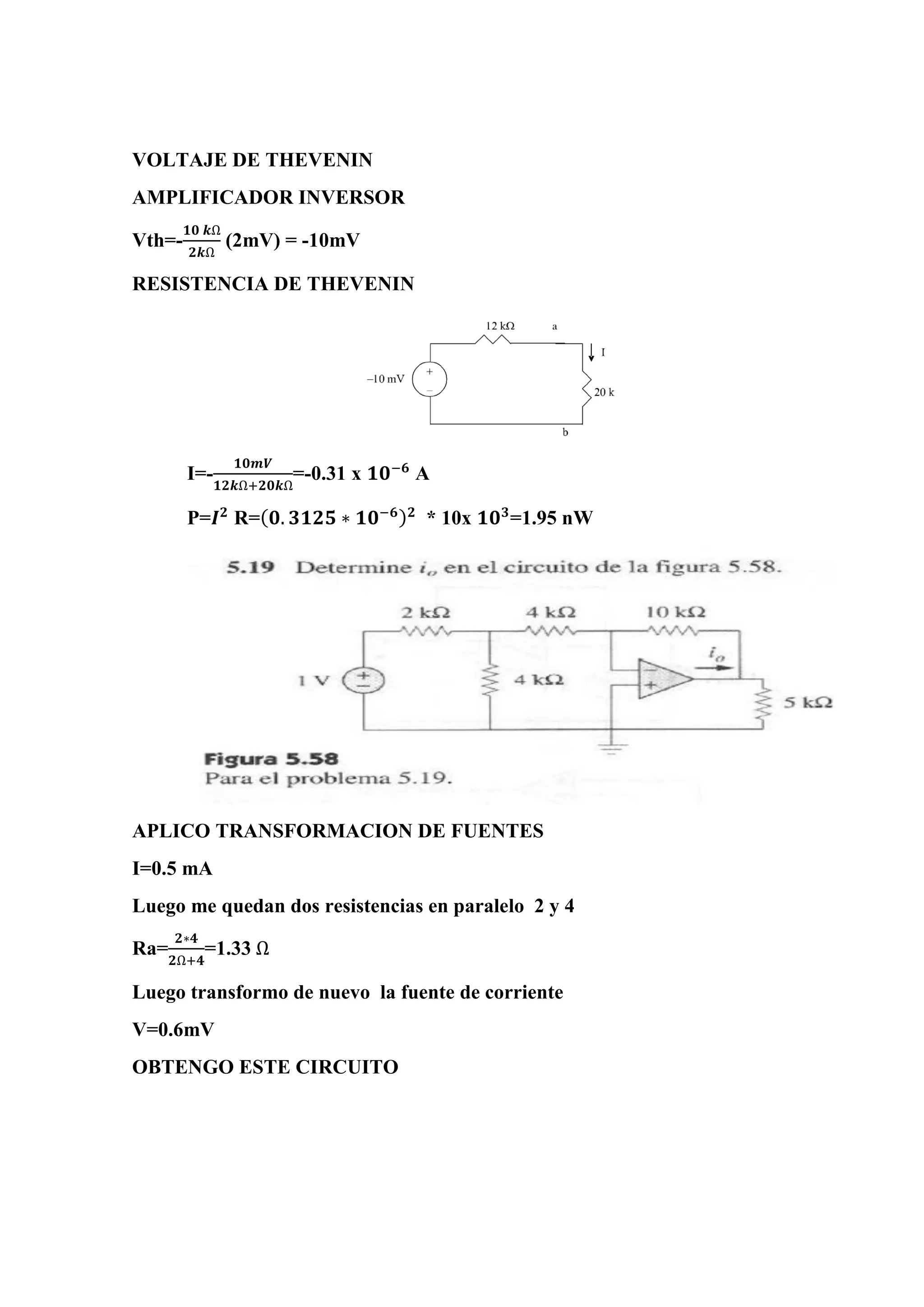 VOLTAJE DE THEVENIN
AMPLIFICADOR INVERSOR
Vth=-
𝟏𝟎 𝒌Ω
𝟐𝒌Ω
(2mV) = -10mV
RESISTENCIA DE THEVENIN
I=-
𝟏𝟎𝒎𝑽
𝟏𝟐𝒌Ω+𝟐𝟎𝒌Ω
=-0.31 x 𝟏𝟎−𝟔
A
P=𝑰 𝟐
R=( 𝟎. 𝟑𝟏𝟐𝟓 ∗ 𝟏𝟎−𝟔) 𝟐
* 10x 𝟏𝟎 𝟑
=1.95 nW
APLICO TRANSFORMACION DE FUENTES
I=0.5 mA
Luego me quedan dos resistencias en paralelo 2 y 4
Ra=
𝟐∗𝟒
𝟐Ω+𝟒
=1.33 Ω
Luego transformo de nuevo la fuente de corriente
V=0.6mV
OBTENGO ESTE CIRCUITO
 