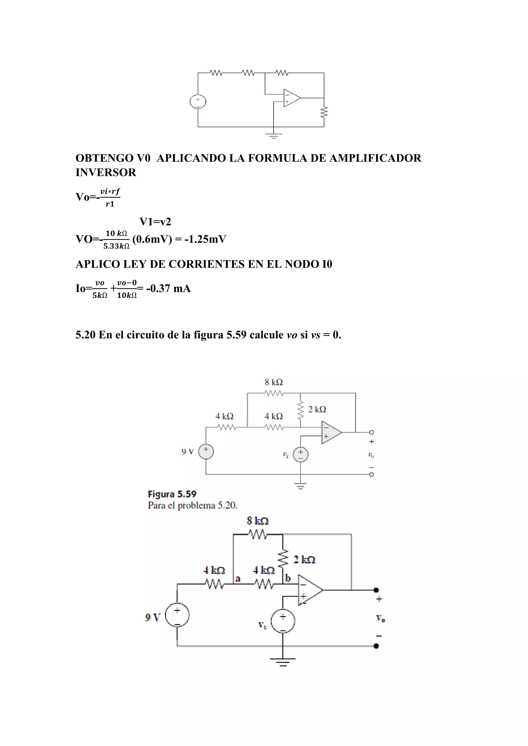 OBTENGO V0 APLICANDO LA FORMULA DE AMPLIFICADOR
INVERSOR
Vo=-
𝒗𝒊∗𝒓𝒇
𝒓𝟏
V1=v2
VO=-
𝟏𝟎 𝒌Ω
𝟓.𝟑𝟑𝒌Ω
(0.6mV) = -1.25mV
APLICO LEY DE CORRIENTES EN EL NODO I0
Io=
𝒗𝒐
𝟓𝒌Ω
+
𝒗𝒐−𝟎
𝟏𝟎𝒌Ω
= -0.37 mA
5.20 En el circuito de la figura 5.59 calcule vo si vs = 0.
 