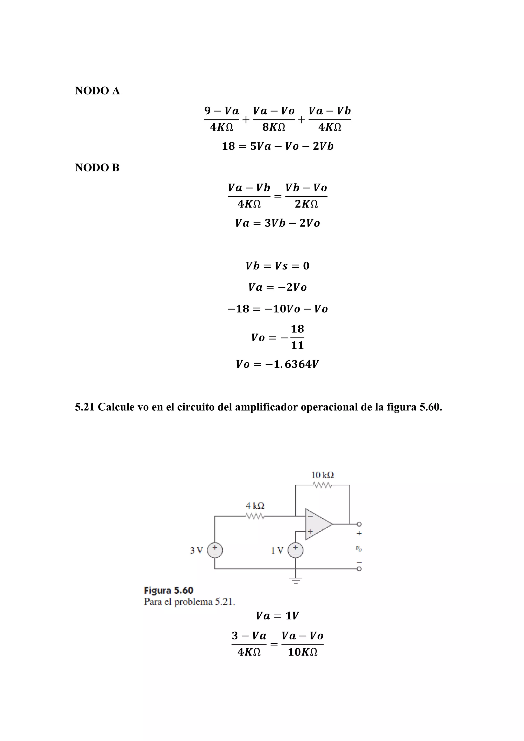 NODO A
𝟗 − 𝑽𝒂
𝟒𝑲Ω
+
𝑽𝒂 − 𝑽𝒐
𝟖𝑲Ω
+
𝑽𝒂 − 𝑽𝒃
𝟒𝑲Ω
𝟏𝟖 = 𝟓𝑽𝒂 − 𝑽𝒐 − 𝟐𝑽𝒃
NODO B
𝑽𝒂 − 𝑽𝒃
𝟒𝑲Ω
=
𝑽𝒃 − 𝑽𝒐
𝟐𝑲Ω
𝑽𝒂 = 𝟑𝑽𝒃 − 𝟐𝑽𝒐
𝑽𝒃 = 𝑽𝒔 = 𝟎
𝑽𝒂 = −𝟐𝑽𝒐
−𝟏𝟖 = −𝟏𝟎𝑽𝒐 − 𝑽𝒐
𝑽𝒐 = −
𝟏𝟖
𝟏𝟏
𝑽𝒐 = −𝟏. 𝟔𝟑𝟔𝟒𝑽
5.21 Calcule vo en el circuito del amplificador operacional de la figura 5.60.
𝑽𝒂 = 𝟏𝑽
𝟑 − 𝑽𝒂
𝟒𝑲Ω
=
𝑽𝒂 − 𝑽𝒐
𝟏𝟎𝑲Ω
 