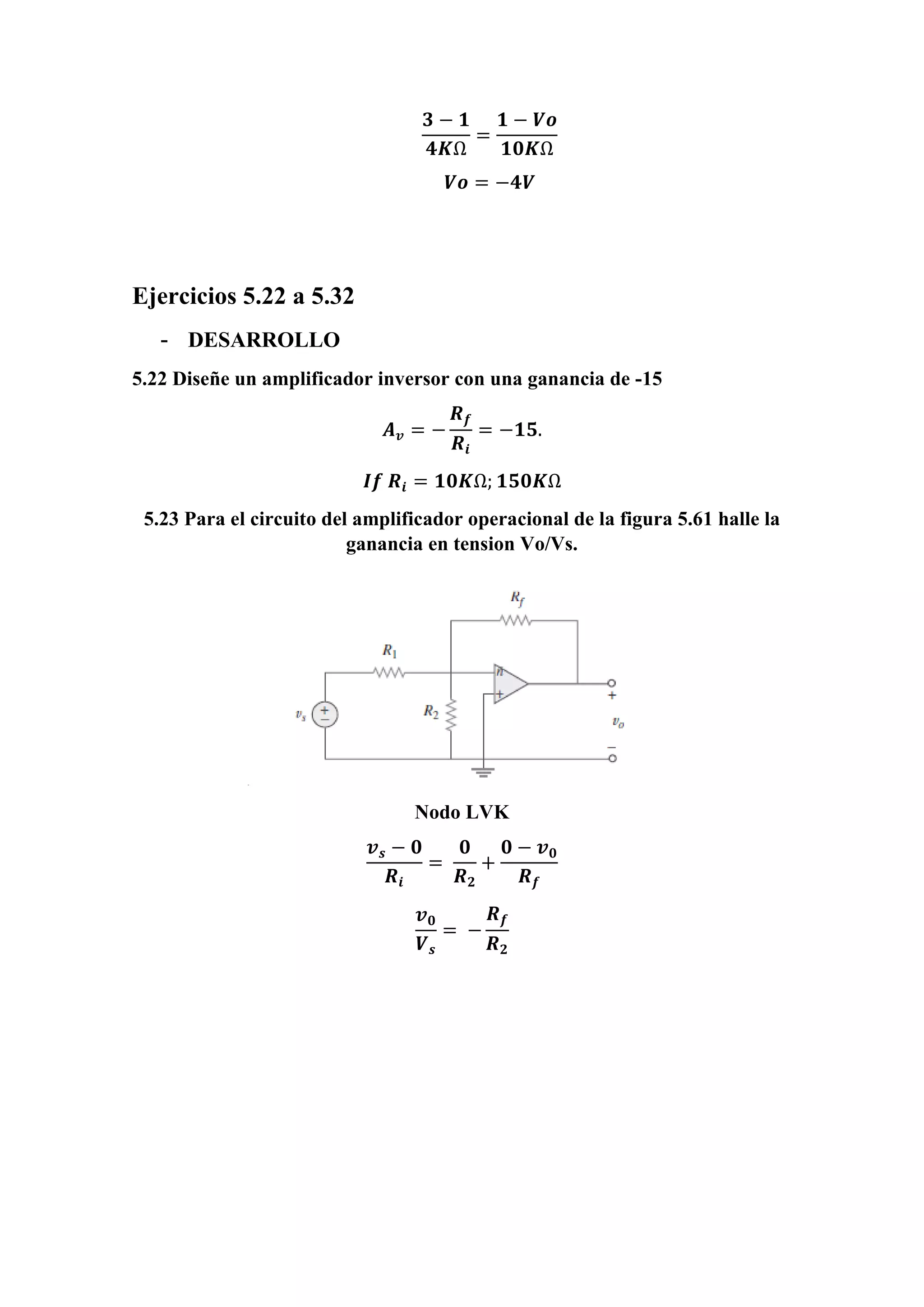 𝟑 − 𝟏
𝟒𝑲Ω
=
𝟏 − 𝑽𝒐
𝟏𝟎𝑲Ω
𝑽𝒐 = −𝟒𝑽
Ejercicios 5.22 a 5.32
- DESARROLLO
5.22 Diseñe un amplificador inversor con una ganancia de -15
𝑨 𝒗 = −
𝑹 𝒇
𝑹𝒊
= −𝟏𝟓.
𝑰𝒇 𝑹𝒊 = 𝟏𝟎𝑲Ω; 𝟏𝟓𝟎𝑲Ω
5.23 Para el circuito del amplificador operacional de la figura 5.61 halle la
ganancia en tension Vo/Vs.
Nodo LVK
𝒗 𝒔 − 𝟎
𝑹𝒊
=
𝟎
𝑹 𝟐
+
𝟎 − 𝒗 𝟎
𝑹 𝒇
𝒗 𝟎
𝑽 𝒔
= −
𝑹 𝒇
𝑹 𝟐
 